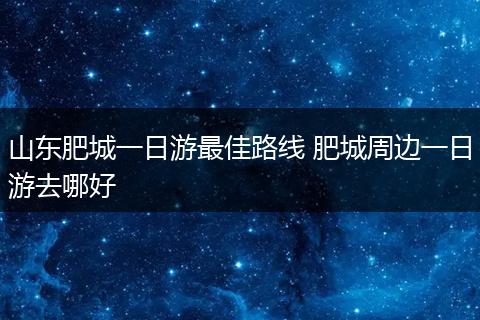 山东肥城一日游最佳路线 肥城周边一日游去哪好