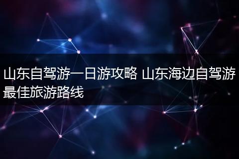 山东自驾游一日游攻略 山东海边自驾游最佳旅游路线