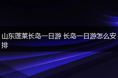 山东蓬莱长岛一日游 长岛一日游怎么安排
