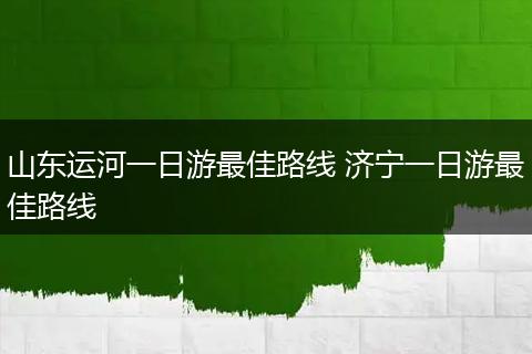 山东运河一日游最佳路线 济宁一日游最佳路线