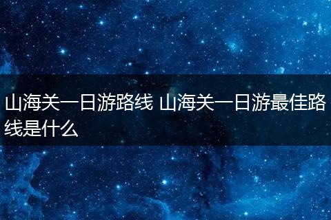 山海关一日游路线 山海关一日游最佳路线是什么