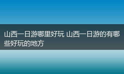 山西一日游哪里好玩 山西一日游的有哪些好玩的地方