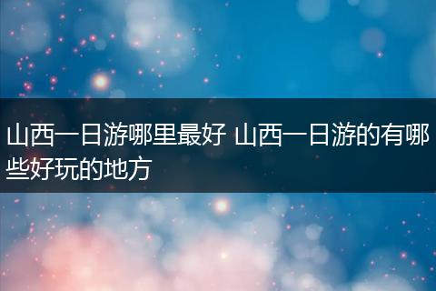 山西一日游哪里最好 山西一日游的有哪些好玩的地方