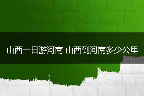 山西一日游河南 山西到河南多少公里