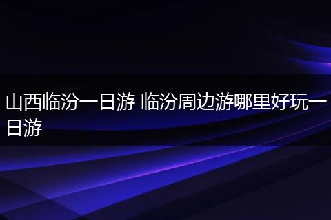 山西临汾一日游 临汾周边游哪里好玩一日游