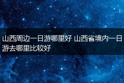 山西周边一日游哪里好 山西省境内一日游去哪里比较好