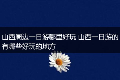 山西周边一日游哪里好玩 山西一日游的有哪些好玩的地方