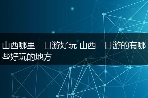 山西哪里一日游好玩 山西一日游的有哪些好玩的地方