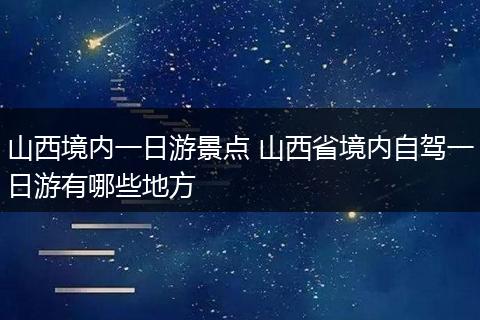 山西境内一日游景点 山西省境内自驾一日游有哪些地方