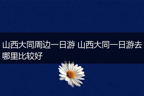 山西大同周边一日游 山西大同一日游去哪里比较好