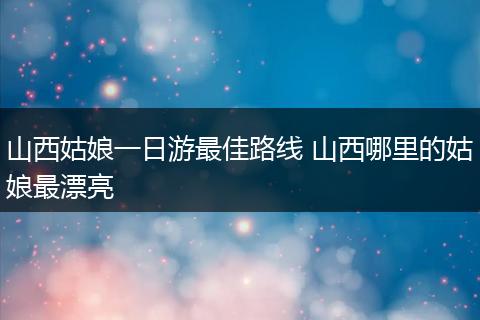 山西姑娘一日游最佳路线 山西哪里的姑娘最漂亮