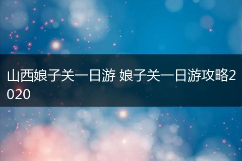 山西娘子关一日游 娘子关一日游攻略2020