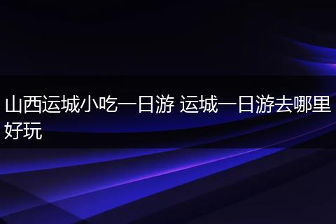 山西运城小吃一日游 运城一日游去哪里好玩