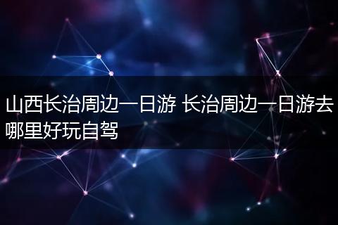 山西长治周边一日游 长治周边一日游去哪里好玩自驾