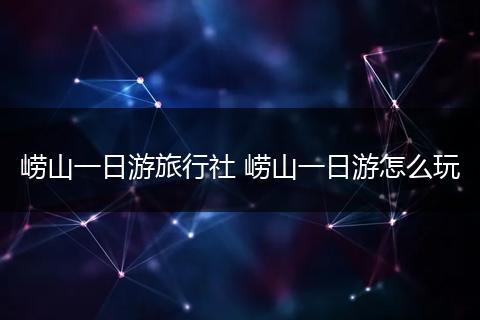 崂山一日游旅行社 崂山一日游怎么玩