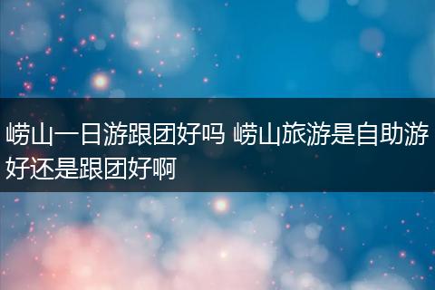 崂山一日游跟团好吗 崂山旅游是自助游好还是跟团好啊