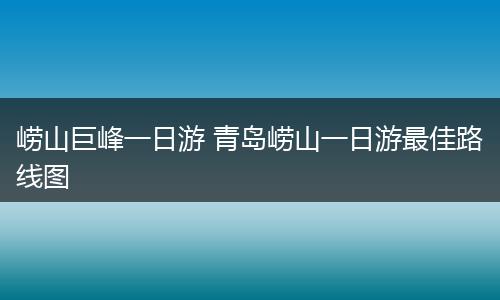 崂山巨峰一日游 青岛崂山一日游最佳路线图