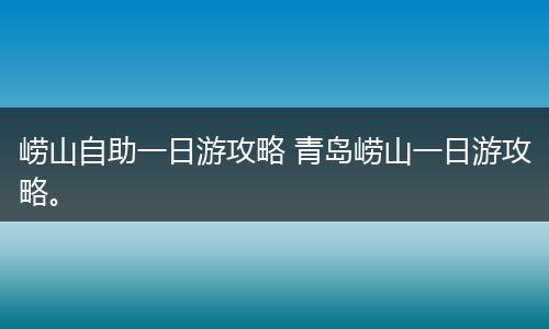 崂山自助一日游攻略 青岛崂山一日游攻略。