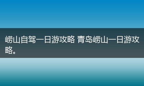 崂山自驾一日游攻略 青岛崂山一日游攻略。
