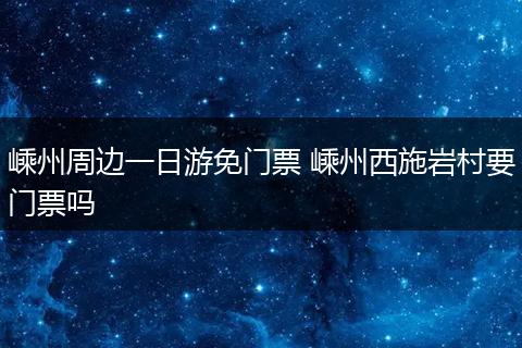 嵊州周边一日游免门票 嵊州西施岩村要门票吗
