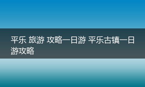 平乐 旅游 攻略一日游 平乐古镇一日游攻略