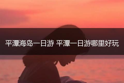 平潭海岛一日游 平潭一日游哪里好玩