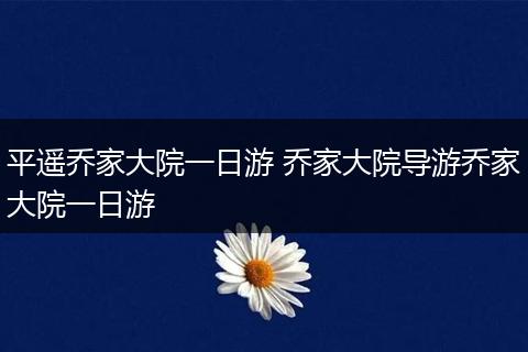 平遥乔家大院一日游 乔家大院导游乔家大院一日游