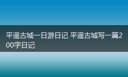 平遥古城一日游日记 平遥古城写一篇200字日记