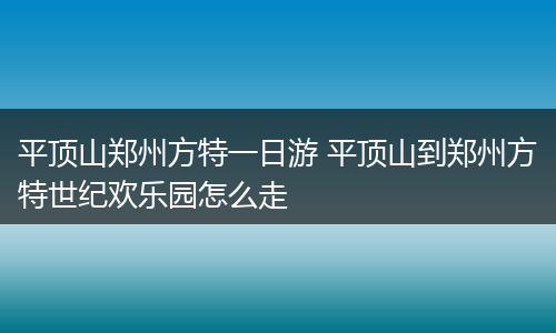 平顶山郑州方特一日游 平顶山到郑州方特世纪欢乐园怎么走