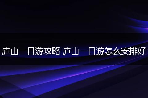 庐山一日游攻略 庐山一日游怎么安排好
