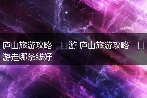 庐山旅游攻略一日游 庐山旅游攻略一日游走哪条线好