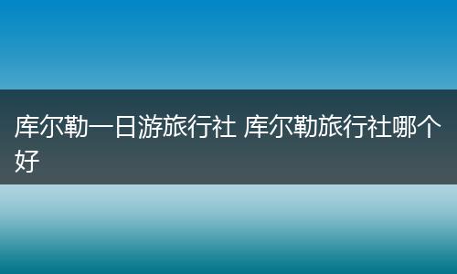 库尔勒一日游旅行社 库尔勒旅行社哪个好