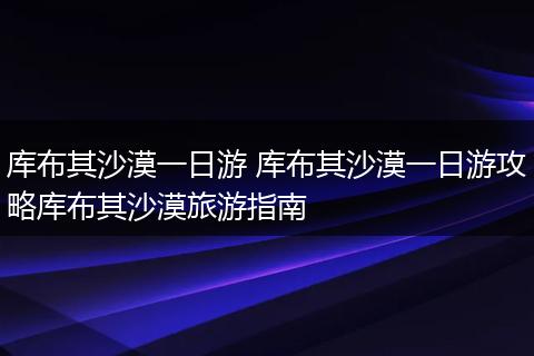 库布其沙漠一日游 库布其沙漠一日游攻略库布其沙漠旅游指南