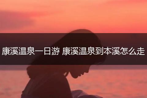 康溪温泉一日游 康溪温泉到本溪怎么走