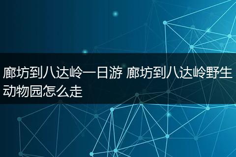廊坊到八达岭一日游 廊坊到八达岭野生动物园怎么走