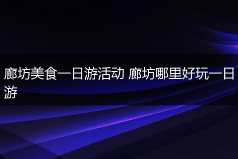 廊坊美食一日游活动 廊坊哪里好玩一日游