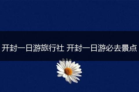 开封一日游旅行社 开封一日游必去景点