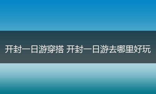 开封一日游穿搭 开封一日游去哪里好玩