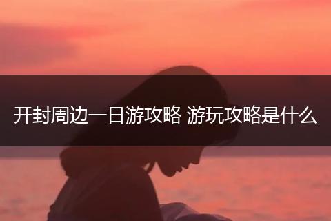 开封周边一日游攻略 游玩攻略是什么