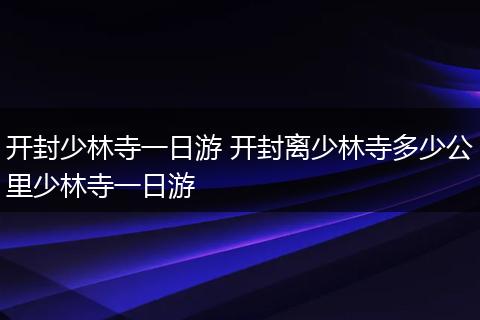 开封少林寺一日游 开封离少林寺多少公里少林寺一日游