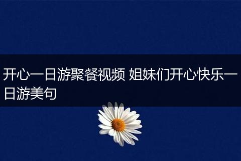 开心一日游聚餐视频 姐妹们开心快乐一日游美句