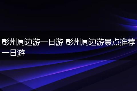 彭州周边游一日游 彭州周边游景点推荐一日游