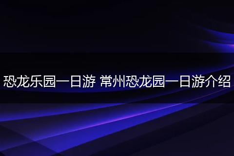 恐龙乐园一日游 常州恐龙园一日游介绍