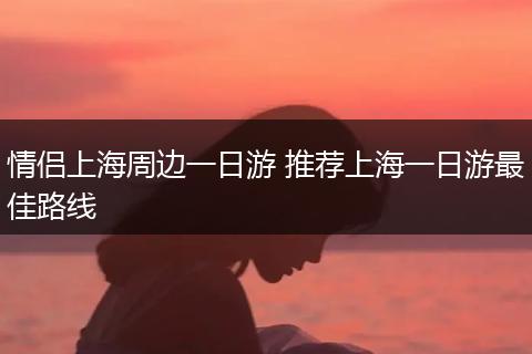 情侣上海周边一日游 推荐上海一日游最佳路线