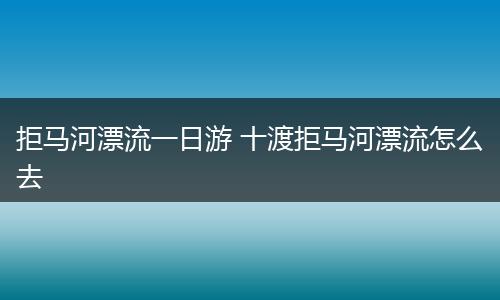 拒马河漂流一日游 十渡拒马河漂流怎么去