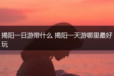 揭阳一日游带什么 揭阳一天游哪里最好玩