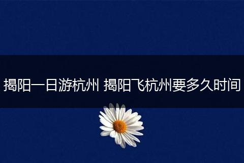 揭阳一日游杭州 揭阳飞杭州要多久时间