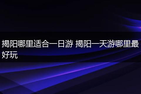 揭阳哪里适合一日游 揭阳一天游哪里最好玩