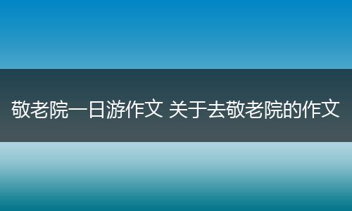 敬老院一日游作文 关于去敬老院的作文
