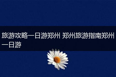 旅游攻略一日游郑州 郑州旅游指南郑州一日游